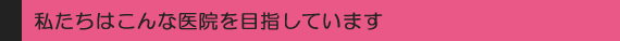私たちはこんな医院を目指しています