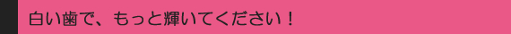 白い歯で、もっと輝いてください!