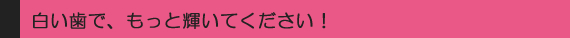 白い歯で、もっと輝いてください！